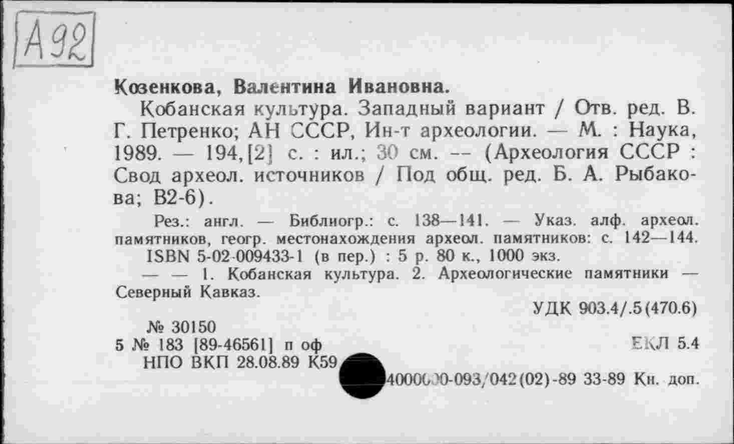 ﻿Козенкова, Валентина Ивановна.
Кобанская культура. Западный вариант / Отв. ред. В. Г. Петренко; АН СССР, Ин-т археологии. — М. : Наука, 1989. — 194, [2] с. : ил.; 30 см. — (Археология СССР : Свод археол. источников / Под общ. ред. Б. А. Рыбакова; В2-6).
Рез.: англ. — Библиогр.: с. 138—141. — Указ. алф. археол. памятников, геогр. местонахождения археол. памятников: с. 142—144.
ISBN 5-02 009433-1 (в пер.) : 5 р. 80 к., 1000 экз.
— — 1. Кобанская культура. 2. Археологические памятники — Северный Кавказ.
УДК 903.4/.5 (470.6) № 30150
5 № 183 [89-46561] п оф	ЕКЛ 5.4
НПО ВКП 28.08.89 К59^^
^■4000630-093/042 (02)-89 33-89 Кн. доп.